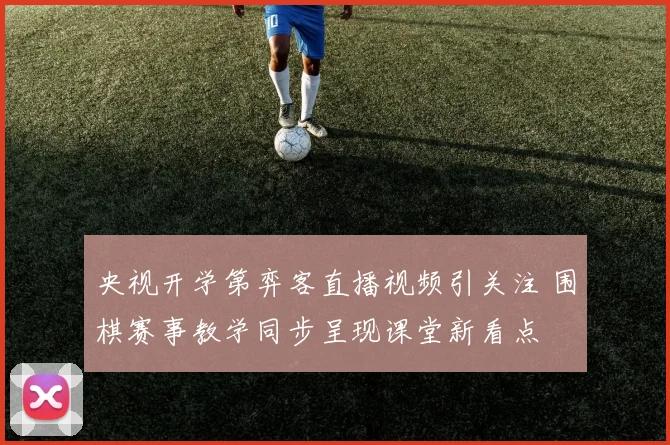 央视开学第弈客直播视频引关注 围棋赛事教学同步呈现课堂新看点